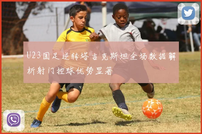 U23国足逆转塔吉克斯坦全场数据解析射门控球优势显著