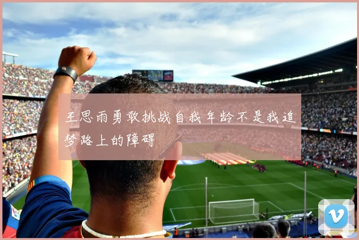 王思雨勇敢挑战自我年龄不是我追梦路上的障碍