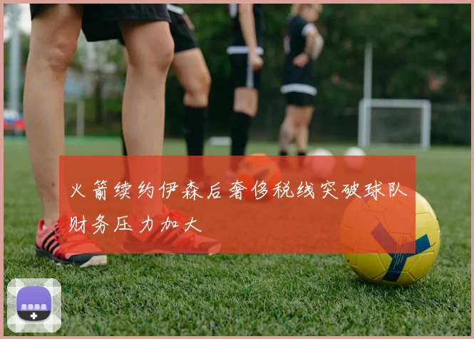 火箭续约伊森后奢侈税线突破球队财务压力加大