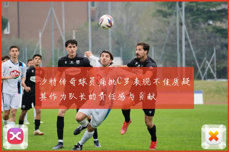 沙特传奇球员痛批C罗表现不佳质疑其作为队长的责任感与贡献
