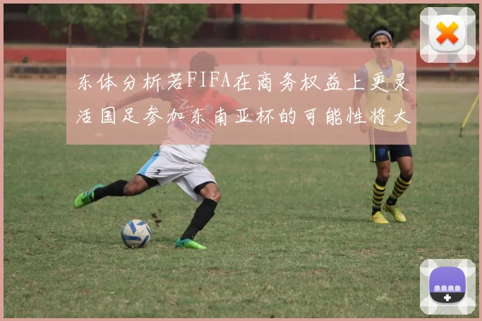 东体分析若FIFA在商务权益上更灵活国足参加东南亚杯的可能性将大增