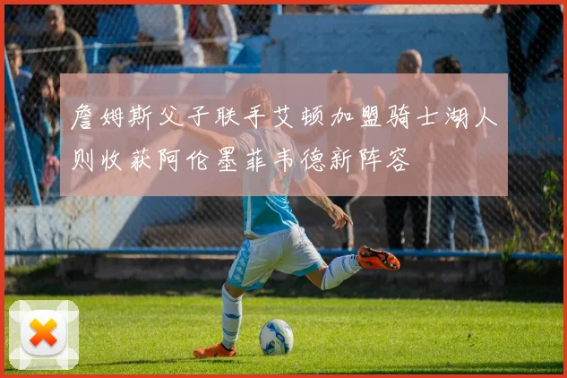 詹姆斯父子联手艾顿加盟骑士湖人则收获阿伦墨菲韦德新阵容