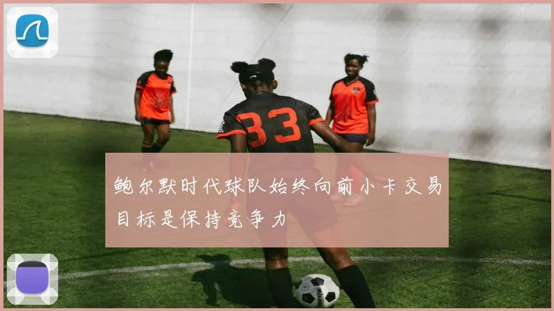 鲍尔默时代球队始终向前小卡交易目标是保持竞争力