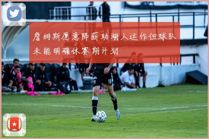 詹姆斯愿意降薪助湖人运作但球队未能明确休赛期计划