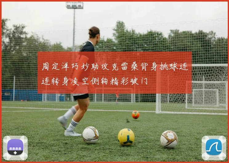周定洋巧妙助攻克雷桑背身挑球连连转身凌空侧钩精彩破门