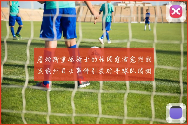 詹姆斯重返骑士的传闻愈演愈烈俄亥俄州目击事件引发对手球队猜测
