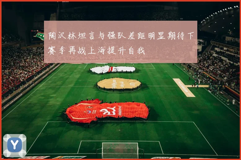 陶汉林坦言与强队差距明显期待下赛季再战上海提升自我